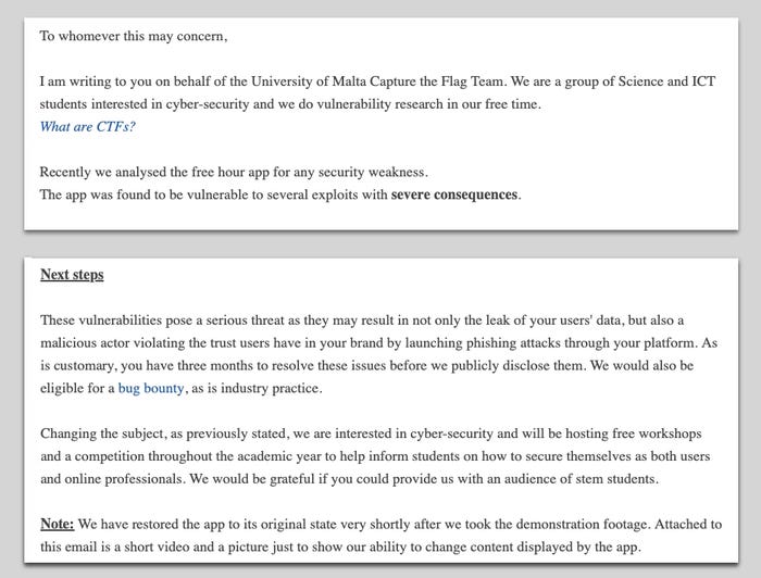 Letter to FreeHour from the students. It begins: I am writing to you on behalf of the University of Malta Capture the Flag Team. We are a group of Science and ICT students interested in cyber-security and we do vulnerability research in our free time. What are CTFs? Recently we analysed the free hour app for any security weakness. The app was found to be vulnerable to several exploits with severe consequences. Letter to FreeHour from the students. It begins: I am writing to you on behalf of the University of Malta Capture the Flag Team. We are a group of Science and ICT students interested in cyber-security and we do vulnerability research in our free time. What are CTFs? Recently we analysed the free hour app for any security weakness. The app was found to be vulnerable to several exploits with severe consequences.